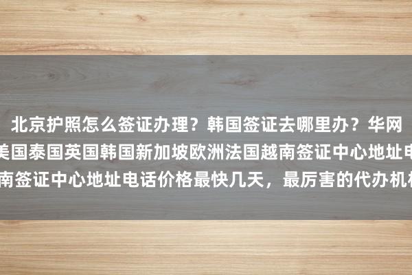 北京护照怎么签证办理？韩国签证去哪里办？华网旅行社正规代办，日本美国泰国英国韩国新加坡欧洲法国越南签证中心地址电话价格最快几天，最厉害的代办机构怎么选？