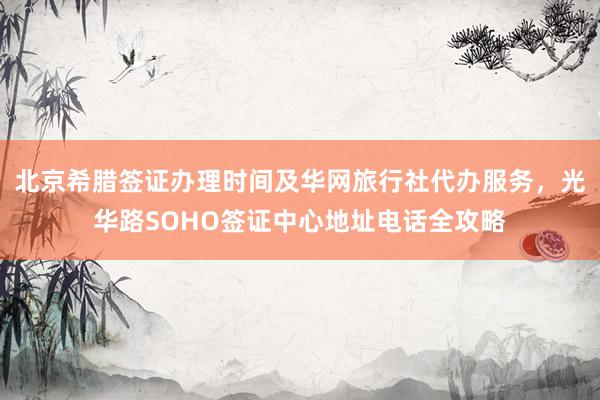 北京希腊签证办理时间及华网旅行社代办服务，光华路SOHO签证中心地址电话全攻略