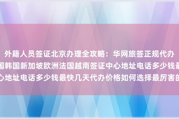 外籍人员签证北京办理全攻略：华网旅签正规代办机构，日本美国泰国英国韩国新加坡欧洲法国越南签证中心地址电话多少钱最快几天代办价格如何选择最厉害的旅行社