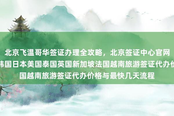 北京飞温哥华签证办理全攻略，北京签证中心官网入口及地址电话，韩国日本美国泰国英国新加坡法国越南旅游签证代办价格与最快几天流程
