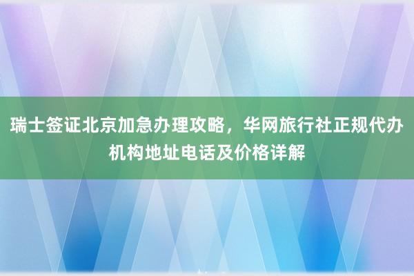 瑞士签证北京加急办理攻略，华网旅行社正规代办机构地址电话及价格详解