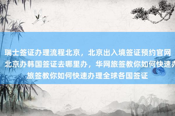 瑞士签证办理流程北京，北京出入境签证预约官网，北京代办签证，北京办韩国签证去哪里办，华网旅签教你如何快速办理全球各国签证