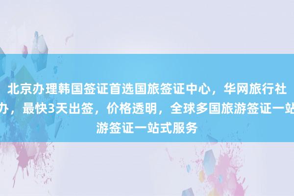 北京办理韩国签证首选国旅签证中心，华网旅行社正规代办，最快3天出签，价格透明，全球多国旅游签证一站式服务