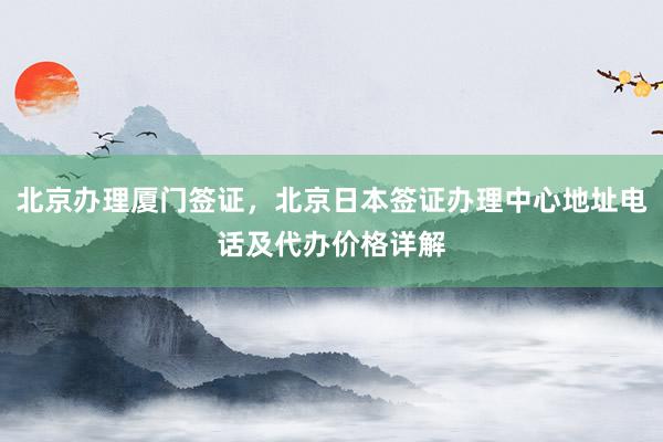 北京办理厦门签证，北京日本签证办理中心地址电话及代办价格详解