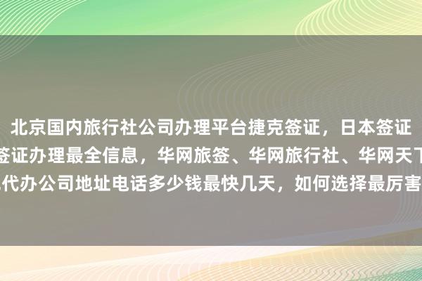 北京国内旅行社公司办理平台捷克签证，日本签证代办机构北京，北京市签证办理最全信息，华网旅签、华网旅行社、华网天下旅行社等正规代办公司地址电话多少钱最快几天，如何选择最厉害的代办机构，全球多国签证代办价格详解
