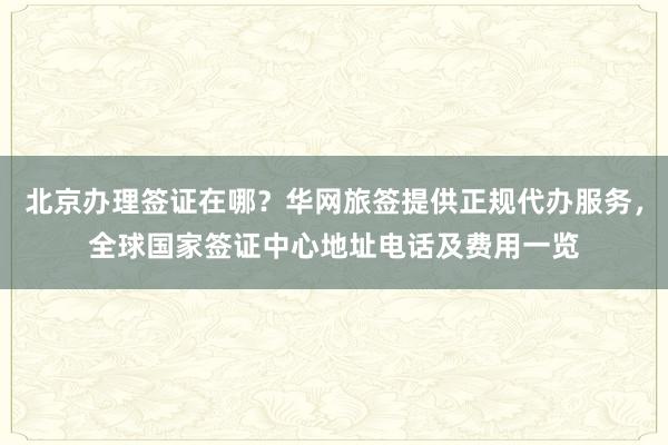 北京办理签证在哪？华网旅签提供正规代办服务，全球国家签证中心地址电话及费用一览
