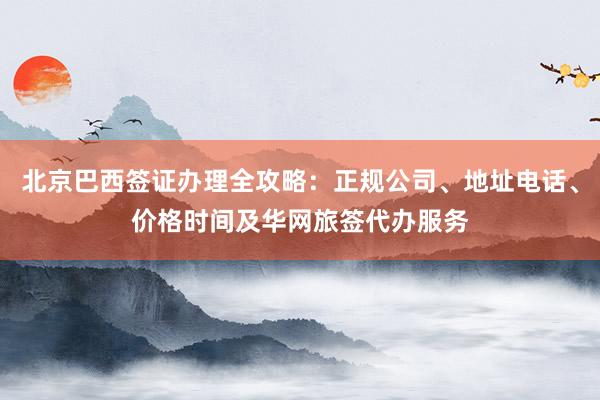 北京巴西签证办理全攻略：正规公司、地址电话、价格时间及华网旅签代办服务