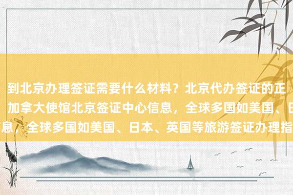 到北京办理签证需要什么材料？北京代办签证的正规公司电话及地址一览，加拿大使馆北京签证中心信息，全球多国如美国、日本、英国等旅游签证办理指南