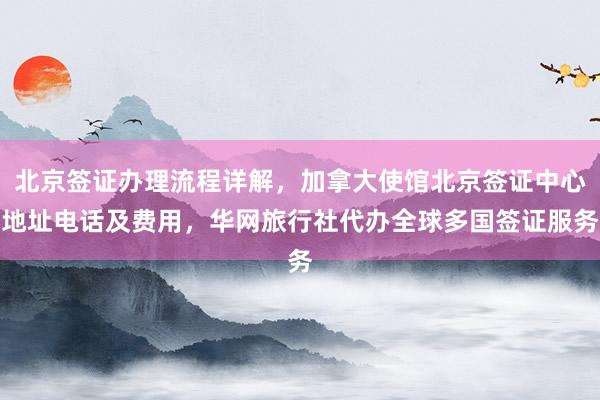 北京签证办理流程详解，加拿大使馆北京签证中心地址电话及费用，华网旅行社代办全球多国签证服务