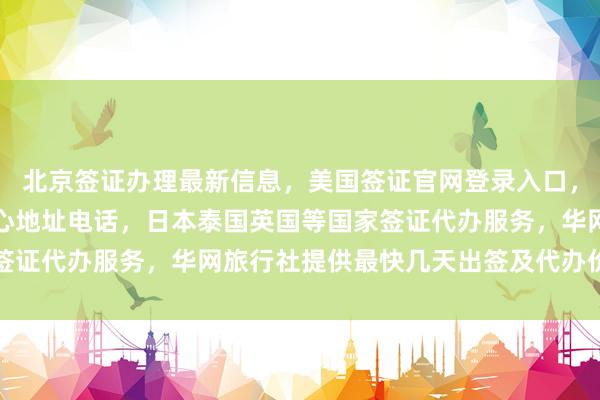 北京签证办理最新信息，美国签证官网登录入口，加拿大使馆北京签证中心地址电话，日本泰国英国等国家签证代办服务，华网旅行社提供最快几天出签及代办价格查询