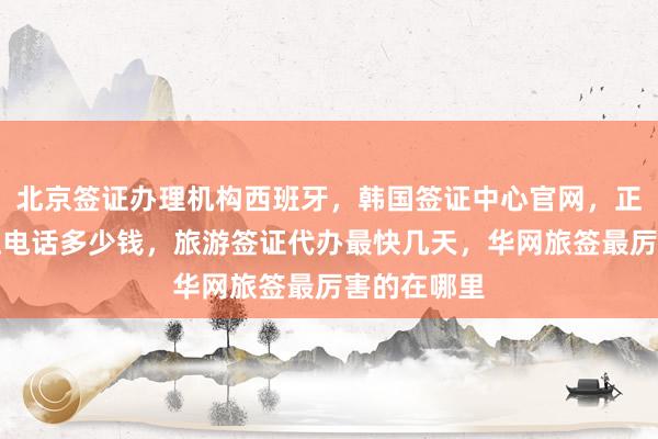 北京签证办理机构西班牙，韩国签证中心官网，正规公司地址电话多少钱，旅游签证代办最快几天，华网旅签最厉害的在哪里