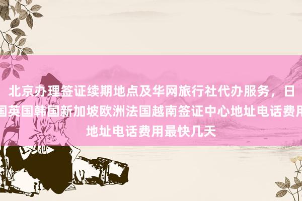 北京办理签证续期地点及华网旅行社代办服务，日本美国泰国英国韩国新加坡欧洲法国越南签证中心地址电话费用最快几天