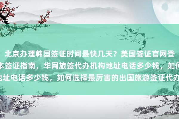 北京办理韩国签证时间最快几天？美国签证官网登录入口及北京户籍办日本签证指南，华网旅签代办机构地址电话多少钱，如何选择最厉害的出国旅游签证代办公司？