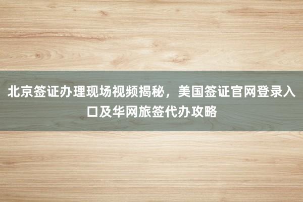 北京签证办理现场视频揭秘，美国签证官网登录入口及华网旅签代办攻略