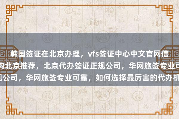 韩国签证在北京办理，vfs签证中心中文官网信息全，日本签证代办机构北京推荐，北京代办签证正规公司，华网旅签专业可靠，如何选择最厉害的代办机构？