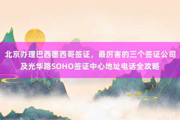 北京办理巴西墨西哥签证，最厉害的三个签证公司及光华路SOHO签证中心地址电话全攻略