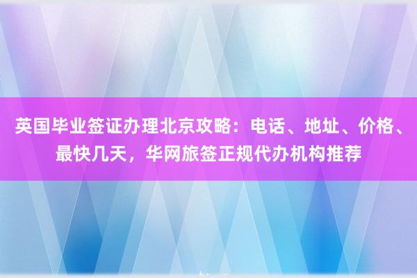 英国毕业签证办理北京攻略：电话、地址、价格、最快几天，华网旅签正规代办机构推荐