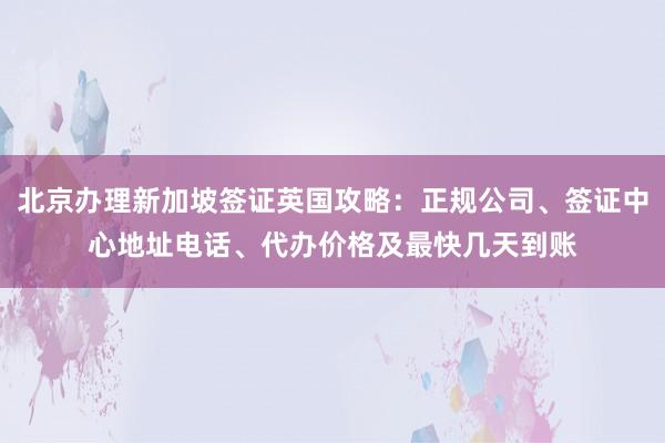 北京办理新加坡签证英国攻略：正规公司、签证中心地址电话、代办价格及最快几天到账