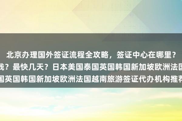北京办理国外签证流程全攻略，签证中心在哪里？代办公司怎么选？多少钱？最快几天？日本美国泰国英国韩国新加坡欧洲法国越南旅游签证代办机构推荐