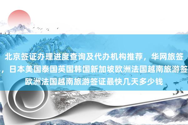北京签证办理进度查询及代办机构推荐，华网旅签官网地址电话详解，日本美国泰国英国韩国新加坡欧洲法国越南旅游签证最快几天多少钱