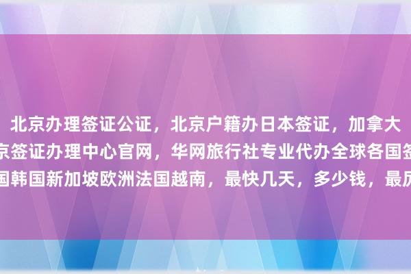 北京办理签证公证，北京户籍办日本签证，加拿大使馆北京签证中心，北京签证办理中心官网，华网旅行社专业代办全球各国签证，日本美国泰国英国韩国新加坡欧洲法国越南，最快几天，多少钱，最厉害的代办机构在哪里，如何选择正规公司，电话地址全攻略