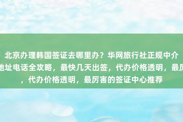 北京办理韩国签证去哪里办？华网旅行社正规中介一站式服务，官网地址电话全攻略，最快几天出签，代办价格透明，最厉害的签证中心推荐