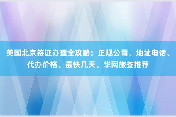 英国北京签证办理全攻略：正规公司、地址电话、代办价格、最快几天、华网旅签推荐