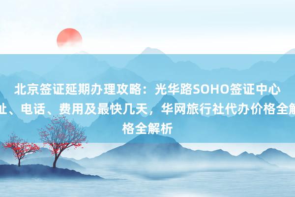 北京签证延期办理攻略：光华路SOHO签证中心地址、电话、费用及最快几天，华网旅行社代办价格全解析