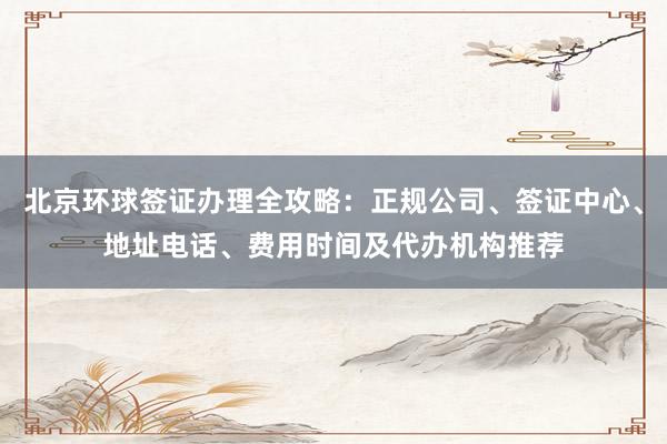 北京环球签证办理全攻略：正规公司、签证中心、地址电话、费用时间及代办机构推荐