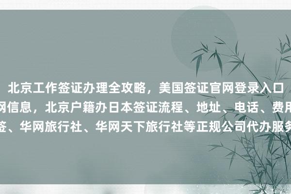 北京工作签证办理全攻略，美国签证官网登录入口及秘鲁驻北京签证处官网信息，北京户籍办日本签证流程、地址、电话、费用、最快几天，华网旅签、华网旅行社、华网天下旅行社等正规公司代办服务，如何选择最厉害的代办机构，出国旅游必备全球签证办理指南